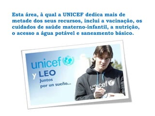 Esta área, à qual a UNICEF dedica mais de metade dos seus recursos, inclui a vacinação, os cuidados de saúde materno-infantil, a nutrição, o acesso a água potável e saneamento básico.