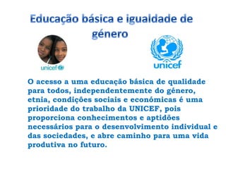 Educação básica e igualdade de género O acesso a uma educação básica de qualidade para todos, independentemente do género, etnia, condições sociais e económicas é uma prioridade do trabalho da UNICEF, pois proporciona conhecimentos e aptidões necessários para o desenvolvimento individual e das sociedades, e abre caminho para uma vida produtiva no futuro.