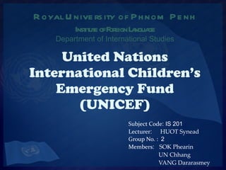 United Nations International Children’s Emergency Fund (UNICEF) Subject Code : IS 201 Lecturer :  HUOT Synead Group No. :  2 Members :  SOK Phearin   UN Chhang   VANG Dararasmey   Royal University of Phnom Penh Institute of Foreign Language Department of International Studies 