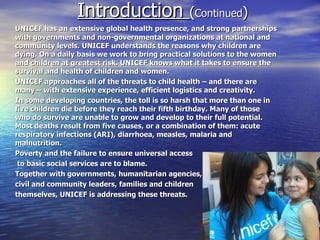 Introduction (Continued)
UNICEF has an extensive global health presence, and strong partnerships
with governments and non-governmental organizations at national and
community levels. UNICEF understands the reasons why children are
dying. On a daily basis we work to bring practical solutions to the women
and children at greatest risk. UNICEF knows what it takes to ensure the
survival and health of children and women.
UNICEF approaches all of the threats to child health – and there are
many – with extensive experience, efficient logistics and creativity.
In some developing countries, the toll is so harsh that more than one in
five children die before they reach their fifth birthday. Many of those
who do survive are unable to grow and develop to their full potential.
Most deaths result from five causes, or a combination of them: acute
respiratory infections (ARI), diarrhoea, measles, malaria and
malnutrition.
Poverty and the failure to ensure universal access
 to basic social services are to blame.
Together with governments, humanitarian agencies,
civil and community leaders, families and children
themselves, UNICEF is addressing these threats.
 