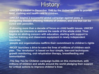 History
-UNICEF is created in December 1946 by the United Nations to provide
food, clothing and health care to children.
-UNICEF begins a successful global campaign against yaws, a
disfiguring disease affecting millions of children, and one that can be
cured with penicillin.
-Following more than a decade of focus on child health issues, UNICEF
expands its interests to address the needs of the whole child. Thus
begins an abiding concern with education, starting with support to
teacher training and classroom equipment in newly independent
countries.
-people and organizations reaffirm their commitment to children’s rights
-NICEF launches a drive to save the lives of millions of children each
year. The ‘revolution’ is based on four simple, low-cost techniques:
growth monitoring, oral rehydration therapy, breastfeeding and
immunization
-The Say Yes for Children campaign builds on this momentum, with
millions of children and adults around the world pledging their support
for critical actions to improve children’s lives
 