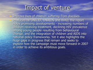 Impact of venture
• Improve lives of children suffering from diseases
• Produced by UNICEF, UNAIDS and WHO, the report
  notes promising developments - increasing numbers of
  children receiving treatment, declining HIV prevalence
  among young people resulting from behavioural
  change, and the integration of children and AIDS into
  national policy frameworks. Yet it also highlights the
  huge gaps in progress that remain and seeks to
  explore how the campaign must move forward in 2007
  in order to achieve its ambitious goals.
 