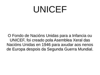 UNICEF
O Fondo de Nacións Unidas para a Infancia ou
UNICEF, foi creado pola Asemblea Xeral das
Nacións Unidas en 1946 para axudar aos nenos
de Europa despois da Segunda Guerra Mundial.
 