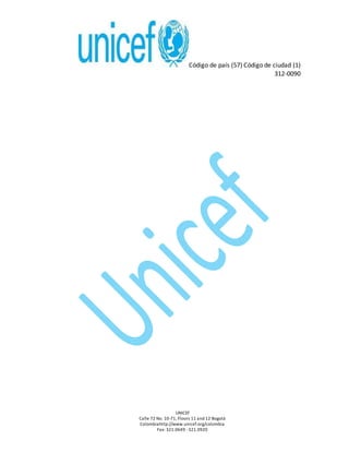 Código de país (57) Código de ciudad (1)
312-0090
UNICEF
Calle 72 No. 10-71, Floors 11 and 12 Bogotá
Colombiahttp://www.unicef.org/colombia
Fax: 321.0649 -321.0920
 