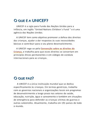 OOO QQQUUUEEE ÉÉÉ AAA UUUNNNIIICCCEEEFFF???
UNICEF é a sigla para Fundo das Nações Unidas para a
Infância, em inglês “United Nations Children´s Fund ” e é uma
agência das Nações Unidas.
A UNICEF tem como objetivo promover a defesa dos direitos
das crianças, ajudar a dar respostas às suas necessidades
básicas e contribuir para o seu pleno desenvolvimento.
A UNICEF rege-se pela Convenção sobre os direitos da
Criança, e trabalha para que esses direitos se convertam em
princípios éticos permanentes e em códigos de conduta
internacionais para as crianças.
OOO QQQUUUEEE FFFAAAZZZ???
A UNICEF é a única instituição mundial que se dedica
especificamente às crianças. Em termos genéricos, trabalha
com os governos nacionais e organizações locais em programas
de desenvolvimento a longo prazo nos setores da saúde,
educação, nutrição, água e saneamento e também em situações
de emergência para defender as crianças vítimas de guerras e
outras catástrofes. Atualmente, trabalha em 191 países de todo
o mundo.
 