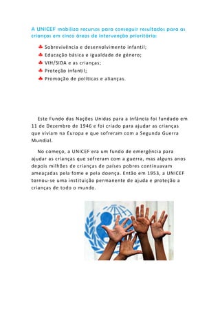 A UNICEF mobiliza recursos para conseguir resultados para as
crianças em cinco áreas de intervenção prioritária:
 Sobrevivência e desenvolvimento infantil;
 Educação básica e igualdade de género;
 VIH/SIDA e as crianças;
 Proteção infantil;
 Promoção de políticas e alianças.
Este Fundo das Nações Unidas para a Infância foi fundado em
11 de Dezembro de 1946 e foi criado para ajudar as crianças
que viviam na Europa e que sofreram com a Segunda Guerra
Mundial.
No começo, a UNICEF era um fundo de emergência para
ajudar as crianças que sofreram com a guerra, mas alguns anos
depois milhões de crianças de países pobres continuavam
ameaçadas pela fome e pela doença. Então em 1953, a UNICEF
tornou-se uma instituição permanente de ajuda e proteção a
crianças de todo o mundo.
 
