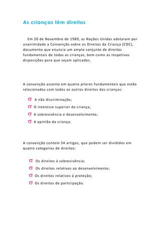 As crianças têm direitos
Em 20 de Novembro de 1989, as Nações Unidas adotaram por
unanimidade a Convenção sobre os Direitos da Criança (CDC),
documento que enuncia um amplo conjunto de direitos
fundamentais de todas as crianças, bem como as respetivas
disposições para que sejam aplicados.
A convenção assenta em quatro pilares fundamentais que estão
relacionados com todos os outros direitos das crianças:
 A não discriminação;
 O interesse superior da criança;
 A sobrevivência e desenvolvimento;
 A opinião da criança.
A convenção contem 54 artigos, que podem ser divididos em
quatro categorias de direitos:
 Os direitos à sobrevivência;
 Os direitos relativos ao desenvolvimento;
 Os direitos relativos à proteção;
 Os direitos de participação.
 