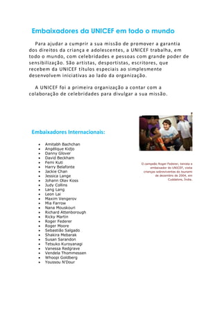 Embaixadores da UNICEF em todo o mundo
Para ajudar a cumprir a sua missão de promover a garantia
dos direitos da criança e adolescentes, a UNICEF trabalha, em
todo o mundo, com celebridades e pessoas com grande poder de
sensibilização. São artistas, desportistas, escritores, que
recebem da UNICEF títulos especiais ao simplesmente
desenvolvem iniciativas ao lado da organização.
A UNICEF foi a primeira organização a contar com a
colaboração de celebridades para divulgar a sua missão.
Embaixadores Internacionais:
 Amitabh Bachchan
 Angélique Kidjo
 Danny Glover
 David Beckham
 Femi Kuti
 Harry Belafonte
 Jackie Chan
 Jessica Lange
 Johann Olav Koss
 Judy Collins
 Lang Lang
 Leon Lai
 Maxim Vengerov
 Mia Farrow
 Nana Mouskouri
 Richard Attenborough
 Ricky Martin
 Roger Federer
 Roger Moore
 Sebastião Salgado
 Shakira Mebarak
 Susan Sarandon
 Tetsuko Kuroyanagi
 Vanessa Redgrave
 Vendela Thommessen
 Whoopi Goldberg
 Youssou N'Dour
O campeão Roger Federer, tenista e
embaixador do UNICEF, visita
crianças sobreviventes do tsunami
de dezembro de 2004, em
Cuddalore, Índia.
 