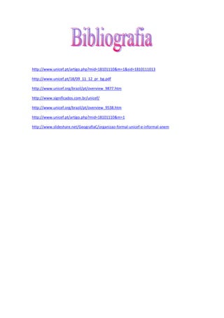http://www.unicef.pt/artigo.php?mid=18101110&m=1&sid=1810111013
http://www.unicef.pt/18/09_11_12_pr_bg.pdf
http://www.unicef.org/brazil/pt/overview_9877.htm
http://www.significados.com.br/unicef/
http://www.unicef.org/brazil/pt/overview_9538.htm
http://www.unicef.pt/artigo.php?mid=18101110&m=1
http://www.slideshare.net/GeografiaC/organizao-formal-unicef-e-informal-anem
 