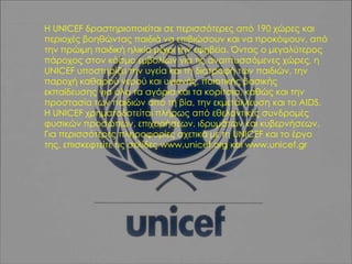 Η UNICEF δραστηριοποιείται σε περισσότερες από 190 χώρες και
περιοχές βοηθώντας παιδιά να επιβιώσουν και να προκόψουν, από
την πρώιμη παιδική ηλικία μέχρι την εφηβεία. Όντας ο μεγαλύτερος
πάροχος στον κόσμο εμβολίων για τις αναπτυσσόμενες χώρες, η
UNICEF υποστηρίζει την υγεία και τη διατροφή των παιδιών, την
παροχή καθαρού νερού και υγιεινής, ποιοτικής βασικής
εκπαίδευσης για όλα τα αγόρια και τα κορίτσια, καθώς και την
προστασία των παιδιών από τη βία, την εκμετάλλευση και το AIDS.
Η UNICEF χρηματοδοτείται πλήρως από εθελοντικές συνδρομές
φυσικών προσώπων, επιχειρήσεων, ιδρυμάτων και κυβερνήσεων.
Για περισσότερες πληροφορίες σχετικά με τη UNICEF και το έργο
της, επισκεφτείτε τις σελίδες www.unicef.org και www.unicef.gr

 