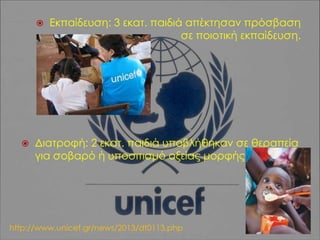 



Εκπαίδευση: 3 εκατ. παιδιά απέκτησαν πρόσβαση
σε ποιοτική εκπαίδευση.

Διατροφή: 2 εκατ. παιδιά υποβλήθηκαν σε θεραπεία
για σοβαρό ή υποσιτισμό οξείας μορφής.

http://www.unicef.gr/news/2013/dt0113.php

 