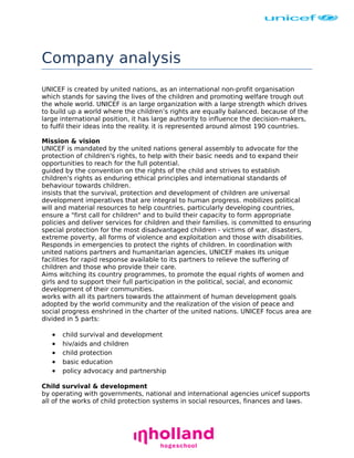 Company analysis
UNICEF is created by united nations, as an international non-profit organisation
which stands for saving the lives of the children and promoting welfare trough out
the whole world. UNICEF is an large organization with a large strength which drives
to build up a world where the children’s rights are equally balanced. because of the
large international position, it has large authority to influence the decision-makers,
to fulfil their ideas into the reality. it is represented around almost 190 countries.
Mission & vision
UNICEF is mandated by the united nations general assembly to advocate for the
protection of children's rights, to help with their basic needs and to expand their
opportunities to reach for the full potential.
guided by the convention on the rights of the child and strives to establish
children's rights as enduring ethical principles and international standards of
behaviour towards children.
insists that the survival, protection and development of children are universal
development imperatives that are integral to human progress. mobilizes political
will and material resources to help countries, particularly developing countries,
ensure a "first call for children" and to build their capacity to form appropriate
policies and deliver services for children and their families. is committed to ensuring
special protection for the most disadvantaged children - victims of war, disasters,
extreme poverty, all forms of violence and exploitation and those with disabilities.
Responds in emergencies to protect the rights of children. In coordination with
united nations partners and humanitarian agencies, UNICEF makes its unique
facilities for rapid response available to its partners to relieve the suffering of
children and those who provide their care.
Aims witching its country programmes, to promote the equal rights of women and
girls and to support their full participation in the political, social, and economic
development of their communities.
works with all its partners towards the attainment of human development goals
adopted by the world community and the realization of the vision of peace and
social progress enshrined in the charter of the united nations. UNICEF focus area are
divided in 5 parts:

•
•
•
•
•

child survival and development
hiv/aids and children
child protection
basic education
policy advocacy and partnership

Child survival & development
by operating with governments, national and international agencies unicef supports
all of the works of child protection systems in social resources, finances and laws.

 