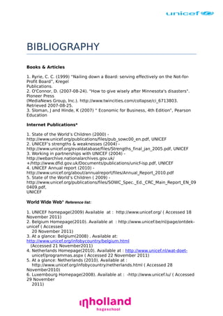 BIBLIOGRAPHY
Books & Articles
1. Ryrie, C. C. (1999) “Nailing down a Board: serving effectively on the Not-forProfit Board”, Kregel
Publications.
2. O'Connor, D. (2007-08-24). "How to give wisely after Minnesota's disasters".
Pioneer Press
(MediaNews Group, Inc.). http://www.twincities.com/collapse/ci_6713803.
Retrieved 2007-08-25.
3. Sloman, J and Hinde, K (2007) “ Economic for Business, 4th Edition”, Pearson
Education
Internet Publications*
1. State of the World’s Children (2000) http://www.unicef.org/publications/files/pub_sowc00_en.pdf, UNICEF
2. UNICEF’s strengths & weaknesses (2004) http://www.unicef.org/evaldatabase/files/Strengths_final_jan_2005.pdf, UNICEF
3. Working in partnerships with UNICEF (2004) http://webarchive.nationalarchives.gov.uk/
+/http://www.dfid.gov.uk/Documents/publications/unicf-isp.pdf, UNICEF
4. UNICEF Annual report (2010) http://www.unicef.org/about/annualreport/files/Annual_Report_2010.pdf
5. State of the World’s Children ( 2009) http://www.unicef.org/publications/files/SOWC_Spec._Ed._CRC_Main_Report_EN_09
0409.pdf,
UNICEF

World Wide Web* Reference list: 
1. UNICEF homepage(2009) Available at : http://www.unicef.org/ ( Accessed 18
November 2011)
2. Belgium Homepage(2010). Available at : http://www.unicef.be/nl/page/ontdekunicef ( Accessed
20 November 2011)
3. At a glance: Belgium(2008) . Available at:
http://www.unicef.org/infobycountry/belgium.html
(Accessed 21 November2011)
4. Netherlands Homepage(2010). Available at : http://www.unicef.nl/wat-doetunicef/programmas.aspx ( Accessed 22 November 2011)
5. At a glance: Netherlands (2010). Available at :
http://www.unicef.org/infobycountry/netherlands.html ( Accessed 28
November2010)
6. Luxembourg Homepage(2008). Available at : -http://www.unicef.lu/ ( Accessed
29 November
2011)

 