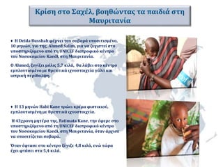 ♦ Η Deida Busshab φέρνει τον σοβαρά υποσιτισμένο, 
10 μηνών, γιο της, Ahmed Salim, για να ζυγιστεί στο 
υποστηριζόμενο από τη UNICEF διατροφικό κέντρο 
του Νοσοκομείου Kaedi, στη Μαυριτανία. 
Ο Ahmed, ζυγίζει μόλις 5,7 κιλά, θα λάβει στο κέντρο 
εμπλουτισμένο με θρεπτικά ιχνοστοιχεία γάλα και 
ιατρική περίθαλψη. 
♦ Η 13 μηνών Habi Kane τρώει κρέμα φιστικιού, 
εμπλουτισμένη με θρεπτικά ιχνοστοιχεία. 
Η 43χρονη μητέρα της, Fatimata Kane, την έφερε στο 
υποστηριζόμενο από τη UNICEF διατροφικό κέντρο 
του Νοσοκομείου Kaedi, στη Μαυριτανία, όταν άρχισε 
να υποσιτίζεται σοβαρά. 
Όταν έφτασε στο κέντρο ζύγιζε 4,8 κιλά, ενώ τώρα 
έχει φτάσει στα 5,4 κιλά. 
 