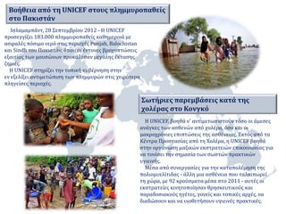 Βοήθεια από τη UNICEF στους πλημμυροπαθείς 
στο Πακιστάν 
Ισλαμαμπάντ, 28 Σεπτεμβρίου 2012 - Η UNICEF 
προσεγγίζει 183.000 πλημμυροπαθείς καθημερινά με 
ασφαλές πόσιμο νερό στις περιοχές Punjab, Balochistan 
και Sindh του Πακιστάν, όπου οι έντονες βροχοπτώσεις 
εξαιτίας των μουσώνων προκάλεσαν μεγάλης έκτασης 
ζημιές. 
Η UNICEF στηρίζει την τοπική κυβέρνηση στην 
εν εξελίξει αντιμετώπιση των πλημμυρών στις χειρότερα 
πληγείσες περιοχές. 
Σωτήριες παρεμβάσεις κατά της 
χολέρας στο Κονγκό 
Η UNICEF, βοηθά ν' αντιμετωπιστούν τόσο οι άμεσες 
ανάγκες των ασθενών από χολέρα, όσο και οι 
μακροχρόνιες επιπτώσεις της ασθένειας. Εκτός από τα 
Κέντρα Προστασίας από τη Χολέρα, η UNICEF βοηθά 
στην οργάνωση μαζικών εκστρατειών επικοινωνίας για 
να τονίσει την σημασία των σωστών πρακτικών 
υγιεινής. 
Μέσα από συνεργασίες για την καταπολέμηση της 
πολιομυελίτιδας - άλλη μια ασθένεια που ταλαιπωρεί 
τη χώρα, με 92 κρούσματα μέσα στο 2011 - αυτές οι 
εκστρατείες κινητοποίησαν θρησκευτικούς και 
παραδοσιακούς ηγέτες, γονείς και τοπικές αρχές, να 
διαδώσουν και να υιοθετήσουν υγιεινές πρακτικές. 
 