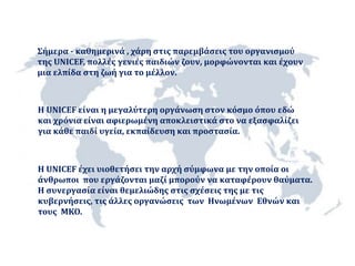 Σήμερα - καθημερινά , χάρη στις παρεμβάσεις του οργανισμού 
της UNICEF, πολλές γενιές παιδιών ζουν, μορφώνονται και έχουν 
μια ελπίδα στη ζωή για το μέλλον. 
H UNICEF είναι η μεγαλύτερη οργάνωση στον κόσμο όπου εδώ 
και χρόνια είναι αφιερωμένη αποκλειστικά στο να εξασφαλίζει 
για κάθε παιδί υγεία, εκπαίδευση και προστασία. 
Η UNICEF έχει υιοθετήσει την αρχή σύμφωνα με την οποία οι 
άνθρωποι που εργάζονται μαζί μπορούν να καταφέρουν θαύματα. 
Η συνεργασία είναι θεμελιώδης στις σχέσεις της με τις 
κυβερνήσεις, τις άλλες οργανώσεις των Ηνωμένων Εθνών και 
τους ΜΚΟ. 
 