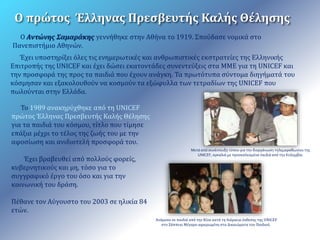 Ο πρώτος Έλληνας Πρεσβευτής Καλής Θέλησης 
Ο Αντώνης Σαμαράκης γεννήθηκε στην Αθήνα το 1919. Σπούδασε νομικά στο 
Πανεπιστήμιο Αθηνών. 
Έχει υποστηρίξει όλες τις ενημερωτικές και ανθρωπιστικές εκστρατείες της Ελληνικής 
Επιτροπής της UNICEF και έχει δώσει εκατοντάδες συνεντεύξεις στα ΜΜΕ για τη UNICEF και 
την προσφορά της προς τα παιδιά που έχουν ανάγκη. Τα πρωτότυπα σύντομα διηγήματά του 
κόσμησαν και εξακολουθούν να κοσμούν τα εξώφυλλα των τετραδίων της UNICEF που 
πωλούνται στην Ελλάδα. 
Το 1989 ανακηρύχθηκε από τη UNICEF 
πρώτος Έλληνας Πρεσβευτής Καλής Θέλησης 
για τα παιδιά του κόσμου, τίτλο που τίμησε 
επάξια μέχρι το τέλος της ζωής του με την 
αφοσίωση και ανιδιοτελή προσφορά του. 
Έχει βραβευθεί από πολλούς φορείς, 
κυβερνητικούς και μη, τόσο για το 
συγγραφικό έργο του όσο και για την 
κοινωνική του δράση. 
Πέθανε τον Αύγουστο του 2003 σε ηλικία 84 
ετών. 
Μετά από συνέντευξη τύπου για την διοργάνωση τηλεμαραθωνίου της 
UNICEF, αγκαλιά με προσκαλεσμένα παιδιά από την Κολομβία. 
Ανάμεσα σε παιδιά από την Κίνα κατά τη διάρκεια έκθεσης της UNICEF 
στο Ζάππειο Μέγαρο αφιερωμένη στα Δικαιώματα του Παιδιού. 
 