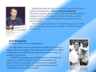 Πρέσβειρα καλής θέλησης της UNICEF στην Ελλάδα είναι 
επίσης η ακαδημαϊκός Ελένη Γλύκατζη-Αρβελέρ. 
Θεωρείται σήμερα από τις πλέον εξέχουσες πανεπιστημιακές 
προσωπικότητες, ιδιαίτερα στη Βυζαντινολογία, με πολύ 
μεγάλο αριθμό σχετικών διαλέξεων και ομιλιών εντός και 
εκτός Ελλάδας. 
Στην πολύχρονη ακαδημαϊκή σταδιοδρομία έχει αναλάβει 
τα ανώτερα αξιώματα και έχει τιμηθεί με πλήθος διεθνών 
διακρίσεων. 
Νανά Μούσχουρη 
Για κάθε παιδί, υγεία και εκπαίδευση. 
Για κάθε παιδί ισότητα, φροντίδα και αγάπη. Αυτά είναι τα 
πρώτα λόγια που άκουσα όταν ορκίστηκα στα Ηνωμένα Έθνη 
ως Πρέσβειρα της UNICEF και έγινα και γω μέλος αυτής της 
μεγάλης οικογένειας. 
Η UNICEF προσφέρει μια αγκαλιά για όλα τα παιδιά που 
πλήττονται από τον πόλεμο, την κοινωνική αδικία, την 
εκμετάλλευση, τη φτώχεια, τις ασθένειες ή τις φυσικές 
καταστροφές. Είναι πάντα εκεί, προστατεύοντάς τα και 
υποστηρίζοντάς τα υλικά και ηθικά. 
 