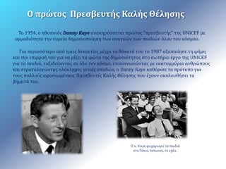 Ο πρώτος Πρεσβευτής Καλής Θέλησης 
Το 1954, ο ηθοποιός Danny Kaye ανακηρύσσεται πρώτος "πρεσβευτής" της UNICEF με 
αρμοδιότητα την ευρεία δημοσιοποίηση των αναγκών των παιδιών όλου του κόσμου. 
Για περισσότερο από τρεις δεκαετίες μέχρι το θάνατό του το 1987 αξιοποίησε τη φήμη 
και την επιρροή του για να ρίξει τα φώτα της δημοσιότητας στο σωτήριο έργο της UNICEF 
για τα παιδιά, ταξιδεύοντας σε όλο τον κόσμο, επικοινωνώντας με εκατομμύρια ανθρώπους 
και στρατολογώντας ολόκληρες γενιές οπαδών, ο Danny Kaye καθόρισε το πρότυπο για 
τους πολλούς αφοσιωμένους Πρεσβευτές Καλής Θέλησης που έχουν ακολουθήσει τα 
βήματά του. 
Ο κ. Kaye ψυχαγωγεί τα παιδιά 
στο Τόκιο, Ιαπωνία, το 1961. 
 
