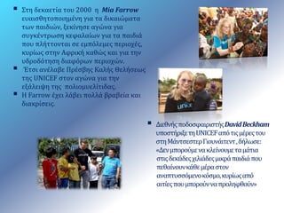  Διεθνής ποδοσφαιριστής DavidBeckham 
υποστήριξε τη UNICEF από τις μέρες του 
στη Μάντσεστερ Γιουνάιτεντ , δήλωσε: 
«Δεν μπορούμε να κλείνουμε τα μάτια 
στις δεκάδες χιλιάδες μικρά παιδιά που 
πεθαίνουν κάθε μέρα στον 
αναπτυσσόμενο κόσμο, κυρίως από 
αιτίες που μπορούν να προληφθούν» 
 Στη δεκαετία του 2000 η Mia Farrow 
ευαισθητοποιημένη για τα δικαιώματα 
των παιδιών, ξεκίνησε αγώνα για 
συγκέντρωση κεφαλαίων για τα παιδιά 
που πλήττονται σε εμπόλεμες περιοχές, 
κυρίως στην Αφρική καθώς και για την 
υδροδότηση διαφόρων περιοχών. 
 Έτσι ανέλαβε Πρέσβης Καλής Θελήσεως 
της UNICEF στον αγώνα για την 
εξάλειψη της πολιομυελίτιδας. 
 Η Farrow έχει λάβει πολλά βραβεία και 
διακρίσεις. 
 
