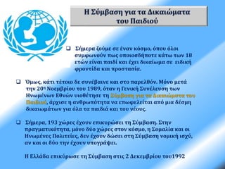  Σήμερα ζούμε σε έναν κόσμο, όπου όλοι 
συμφωνούν πως οποιοσδήποτε κάτω των 18 
ετών είναι παιδί και έχει δικαίωμα σε ειδική 
φροντίδα και προστασία. 
 Όμως, κάτι τέτοιο δε συνέβαινε και στο παρελθόν. Μόνο μετά 
την 20η Νοεμβρίου του 1989, όταν η Γενική Συνέλευση των 
Ηνωμένων Εθνών υιοθέτησε τη Σύμβαση για τα Δικαιώματα του 
Παιδιού, άρχισε η ανθρωπότητα να επωφελείται από μια δέσμη 
δικαιωμάτων για όλα τα παιδιά και του νέους. 
 Σήμερα, 193 χώρες έχουν επικυρώσει τη Σύμβαση. Στην 
πραγματικότητα, μόνο δύο χώρες στον κόσμο, η Σομαλία και οι 
Ηνωμένες Πολιτείες, δεν έχουν δώσει στη Σύμβαση νομική ισχύ, 
αν και οι δύο την έχουν υπογράψει. 
Η Ελλάδα επικύρωσε τη Σύμβαση στις 2 Δεκεμβρίου του1992 
 