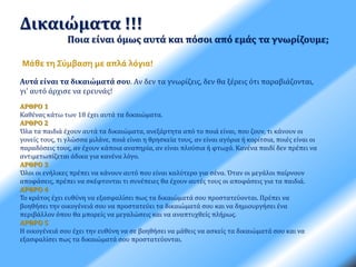 Δικαιώματα !!! 
Ποια είναι όμως αυτά και πόσοι από εμάς τα γνωρίζουμε; 
Μάθε τη Σύμβαση με απλά λόγια! 
Αυτά είναι τα δικαιώματά σου. Αν δεν τα γνωρίζεις, δεν θα ξέρεις ότι παραβιάζονται, 
γι' αυτό άρχισε να ερευνάς! 
ΑΡΘΡΟ 1 
Καθένας κάτω των 18 έχει αυτά τα δικαιώματα. 
ΑΡΘΡΟ 2 
Όλα τα παιδιά έχουν αυτά τα δικαιώματα, ανεξάρτητα από το ποιά είναι, που ζουν, τι κάνουν οι 
γονείς τους, τι γλώσσα μιλάνε, ποιά είναι η θρησκεία τους, αν είναι αγόρια ή κορίτσια, ποιές είναι οι 
παραδόσεις τους, αν έχουν κάποια αναπηρία, αν είναι πλούσια ή φτωχά. Κανένα παιδί δεν πρέπει να 
αντιμετωπίζεται άδικα για κανένα λόγο. 
ΑΡΘΡΟ 3 
Όλοι οι ενήλικες πρέπει να κάνουν αυτό που είναι καλύτερο για σένα. Όταν οι μεγάλοι παίρνουν 
αποφάσεις, πρέπει να σκέφτονται τι συνέπειες θα έχουν αυτές τους οι αποφάσεις για τα παιδιά. 
ΑΡΘΡΟ 4 
Το κράτος έχει ευθύνη να εξασφαλίσει πως τα δικαιώματά σου προστατεύονται. Πρέπει να 
βοηθήσει την οικογένειά σου να προστατεύει τα δικαιώματά σου και να δημιουργήσει ένα 
περιβάλλον όπου θα μπορείς να μεγαλώσεις και να αναπτυχθείς πλήρως. 
ΑΡΘΡΟ 5 
Η οικογένειά σου έχει την ευθύνη να σε βοηθήσει να μάθεις να ασκείς τα δικαιώματά σου και να 
εξασφαλίσει πως τα δικαιώματά σου προστατεύονται. 
 