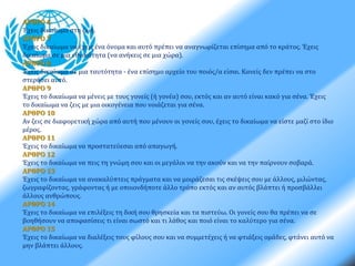 ΑΡΘΡΟ 6 
Έχεις δικαίωμα στη ζωή. 
ΑΡΘΡΟ 7 
Έχεις δικαίωμα να έχεις ένα όνομα και αυτό πρέπει να αναγνωρίζεται επίσημα από το κράτος. Έχεις 
δικαίωμα σε μια εθνικότητα (να ανήκεις σε μια χώρα). 
ΑΡΘΡΟ 8 
Έχεις δικαίωμα σε μια ταυτότητα - ένα επίσημο αρχείο του ποιός/α είσαι. Κανείς δεν πρέπει να στο 
στερήσει αυτό. 
ΑΡΘΡΟ 9 
Έχεις το δικαίωμα να μένεις με τους γονείς (ή γονέα) σου, εκτός και αν αυτό είναι κακό για σένα. Έχεις 
το δικαίωμα να ζεις με μια οικογένεια που νοιάζεται για σένα. 
ΑΡΘΡΟ 10 
Αν ζεις σε διαφορετική χώρα από αυτή που μένουν οι γονείς σου, έχεις το δικαίωμα να είστε μαζί στο ίδιο 
μέρος. 
ΑΡΘΡΟ 11 
Έχεις το δικαίωμα να προστατεύεσαι από απαγωγή. 
ΑΡΘΡΟ 12 
Έχεις το δικαίωμα να πεις τη γνώμη σου και οι μεγάλοι να την ακούν και να την παίρνουν σοβαρά. 
ΑΡΘΡΟ 13 
Έχεις το δικαίωμα να ανακαλύπτεις πράγματα και να μοιράζεσαι τις σκέψεις σου με άλλους, μιλώντας, 
ζωγραφίζοντας, γράφοντας ή με οποιονδήποτε άλλο τρόπο εκτός και αν αυτός βλάπτει ή προσβάλλει 
άλλους ανθρώπους. 
ΑΡΘΡΟ 14 
Έχεις το δικαίωμα να επιλέξεις τη δική σου θρησκεία και τα πιστεύω. Οι γονείς σου θα πρέπει να σε 
βοηθήσουν να αποφασίσεις τι είναι σωστό και τι λάθος και ποιό είναι το καλύτερο για σένα. 
ΑΡΘΡΟ 15 
Έχεις το δικαίωμα να διαλέξεις τους φίλους σου και να συμμετέχεις ή να φτιάξεις ομάδες, φτάνει αυτό να 
μην βλάπτει άλλους. 
 