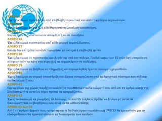 ΑΡΘΡΟ 33 
Έχεις δικαίωμα προστασίας από επιβλαβή ναρκωτικά και από το εμπόριο ναρκωτικών. 
ΑΡΘΡΟ 34 
Έχεις δικαίωμα σε μια ζωή ελεύθερη από σεξουαλική κακοποίηση. 
ΑΡΘΡΟ 35 
Κανείς δεν επιτρέπεται να σε απαγάγει ή να σε πουλήσει. 
ΑΡΘΡΟ 36 
Έχεις δικαίωμα προστασίας από κάθε μορφή εκμετάλλευσης. 
ΑΡΘΡΟ 37 
Κανείς δεν επιτρέπεται να σε τιμωρήσει με σκληρό ή επιβλαβή τρόπο. 
ΑΡΘΡΟ 38 
Έχεις δικαίωμα σε προστασία και ελευθερία από τον πόλεμο. Παιδιά κάτω των 15 ετών δεν μπορούν να 
αναγκαστούν να πάνε στο στρατό ή να συμμετέχουν σε πολέμους. 
ΑΡΘΡΟ 39 
Έχεις δικαίωμα σε βοήθεια αν πληγωθείς, αν παραμεληθείς ή αν σε κακομεταχειρισθούν. 
ΑΡΘΡΟ 40 
Έχεις δικαίωμα σε νομική υποστήριξη και δίκαια αντιμετώπιση από το δικαστικό σύστημα που σέβεται 
τα δικαιώματά σου. 
ΑΡΘΡΟ 41 
Εάν οι νόμοι της χώρας παρέχουν καλύτερη προστασία στα δικαιώματά σου από ότι τα άρθρα αυτής της 
Σύμβασης, τότε αυτοί οι νόμοι πρέπει να εφαρμόζονται. 
ΑΡΘΡΟ 42 
Έχεις το δικαίωμα να γνωρίζεις τα δικαιώματά σου! Οι ενήλικες πρέπει να ξέρουν γι' αυτά τα 
δικαιώματα και να βοηθήσουν και σένα να τα μάθεις επίσης. 
ΑΡΘΡΑ 43 έως 54 
Αυτά τα άρθρα εξηγούν πως τα κράτη και οι διεθνείς οργανισμοί όπως η UNICEF θα εργασθούν για να 
εξασφαλίσουν θα προστατεύονται τα δικαιώματα των παιδιών. 
 