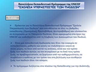 Πανελλήνιο Εκπαιδευτικό Πρόγραμμα της UNICEF 
"ΣΧΟΛΕΙΑ ΥΠΕΡΑΣΠΙΣΤΕΣ ΤΩΝ ΠΑΙΔΙΩΝ" 
 Πρόκειται για το Πανελλήνιο Εκπαιδευτικό Πρόγραμμα "Σχολεία 
Υπερασπιστές των Παιδιών" που απευθύνεται σε όλες τις βαθμίδες 
εκπαίδευσης (Προσχολική, Πρωτοβάθμια, Δευτεροβάθμια) και υλοποιείται 
σε συνεργασία με το Υπουργείο Παιδείας. Είναι αφιερωμένο στο έργο της 
UNICEF και καθοδηγείται από τη Σύμβαση των Δικαιωμάτων του Παιδιού. 
 Είναι μια εκπαιδευτική διαδικασία που δίνει την ευκαιρία σε 
εκπαιδευτικούς, μαθητές και γονείς να «ταξιδέψουν» νοητά σε 
άλλες χώρες, να δουν από κοντά τις ανάγκες, αλλά και τον τρόπο 
ζωής των παιδιών αυτών, να τον συγκρίνουν με το δικό τους τρόπο 
ζωής, να προβληματιστούν, να ξεφύγουν από την καθημερινότητα, να 
συμβάλουν ο καθένας με τον τρόπο του στη βελτίωση των συνθηκών 
ζωής των παιδιών όλου του κόσμου. 
 Το πρόγραμμα διεξάγεται στα πλαίσια της Εκπαίδευσης για την Ανάπτυξη. 
 