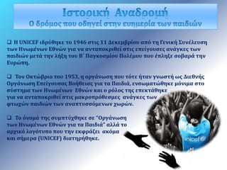 Η UNICEF ιδρύθηκε το 1946 στις 11 Δεκεμβρίου από τη Γενική Συνέλευση 
των Ηνωμένων Εθνών για να ανταποκριθεί στις επείγουσες ανάγκες των 
παιδιών μετά την λήξη του Β΄ Παγκοσμίου Πολέμου που έπληξε σοβαρά την 
Ευρώπη. 
 Τον Οκτώβριο του 1953, η οργάνωση που τότε ήταν γνωστή ως Διεθνής 
Οργάνωση Επείγουσας Βοήθειας για τα Παιδιά, ενσωματώθηκε μόνιμα στο 
σύστημα των Ηνωμένων Εθνών και ο ρόλος της επεκτάθηκε 
για να ανταποκριθεί στις μακροπρόθεσμες ανάγκες των 
φτωχών παιδιών των αναπτυσσόμενων χωρών. 
 Το όνομά της συμπτύχθηκε σε “Οργάνωση 
των Ηνωμένων Εθνών για τα Παιδιά” αλλά το 
αρχικό λογότυπο που την εκφράζει ακόμα 
και σήμερα (UNICEF) διατηρήθηκε. 
 