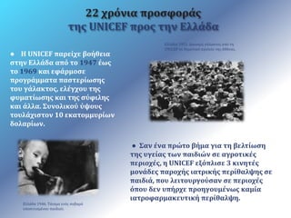 ● Η UNICEF παρείχε βοήθεια 
στην Ελλάδα από το 1947 έως 
το 1969 και εφάρμοσε 
προγράμματα παστερίωσης 
του γάλακτος, ελέγχου της 
φυματίωσης και της σύφιλης 
και άλλα. Συνολικού ύψους 
τουλάχιστον 10 εκατομμυρίων 
δολαρίων. 
Ελλάδα 1951. Διανομή γάλακτος από τη 
UNICEF σε δημοτικό σχολείο της Αθήνας. 
Ελλάδα 1946. Τάισμα ενός σοβαρά 
υποσιτισμένου παιδιού. 
22 χρόνια προσφοράς 
της UNICEF προς την Ελλάδα 
● Σαν ένα πρώτο βήμα για τη βελτίωση 
της υγείας των παιδιών σε αγροτικές 
περιοχές, η UNICEF εξόπλισε 3 κινητές 
μονάδες παροχής ιατρικής περίθαλψης σε 
παιδιά, που λειτουργούσαν σε περιοχές 
όπου δεν υπήρχε προηγουμένως καμία 
ιατροφαρμακευτική περίθαλψη. 
 