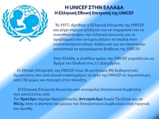 Η UNICEF ΣΤΗΝ ΕΛΛΑΔΑ 
Η Ελληνική Εθνική Επιτροπή της UNICEF 
Το 1977, ιδρύθηκε η Ελληνική Επιτροπή της UNICEF 
και μέχρι σήμερα εργάζεται για να ενημερώσει και να 
ευαισθητοποιήσει την ελληνική κοινωνία για τα 
προβλήματα που αντιμετωπίζουν τα παιδιά στον 
αναπτυσσόμενο κόσμο. Καθώς και για να υποστηρίξει 
ουσιαστικά τα προγράμματα βοήθειας της UNICEF. 
Στην Ελλάδα, η γενέθλια ημέρα της UNICEF γιορτάζεται ως 
Ημέρα του Παιδιού στις 11 Δεκεμβρίου. 
Οι Εθνικές Επιτροπές της UNICEF είναι 36 αυτόνομες Μή Κυβερνητικές 
Οργανώσεις που από κοινού υποστηρίζουν το έργο της UNICEF σε περισσότερες 
από 150 χώρες και περιοχές στον πλανήτη. 
Η Ελληνική Επιτροπή διοικείται από εννεαμελές Εκτελεστικό Συμβούλιο 
που αποτελείται από: 
Τον Πρόεδρο Λάμπρο Κανελλόπουλο, Αντιπρόεδρο Σοφία Τζιτζίκου και τα 
Μέλη, όπου η ιδιότητα του μέλους του Εκτελεστικού Συμβουλίου είναι τιμητική 
και άμισθη. 
 