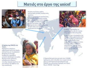 Ματιές στο έργο της unicef 
Η κρίση στη Συρία, αφήνει 
εκατοντάδες χιλιάδες παιδιά εκτός 
σχολείου. 
Από το προηγούμενο σχολικό έτος, 
σχεδόν δύο εκατομμύρια παιδιά 
από τη Συρία έχουν εγκαταλείψει 
το σχολείο. Ένα εκατομμύριο 
παιδιά της Συρίας είναι τώρα 
πρόσφυγες και η προσπάθεια για 
να πάνε πίσω στο σχολείο 
αποδεικνύεται δυσχερής. 
Η Δράση της UNICEF στο 
Τσαντ: 
Πρόσφατες ενέργειες: 
εμβολιασμοί κατά της ιλαράς, 
εκστρατείες για τη χορήγηση 
βιταμίνης Α, διανομή 
κουβερτών, προμήθεια 
ιατρικού εξοπλισμού για μαίες, 
θεραπευτικού γάλακτος, 
εκπαίδευση σε θέματα 
υγιεινής, παροχή «σχολείων σε 
μια τσάντα» και βιβλίων για 
την εκπαίδευση. 
Η UNICEF, υποδέχθηκε με 
ευχαρίστηση το νέο ότι η πείνα 
υποχωρεί στη Νότια Σομαλία. 
Η UNICEF και οι συνεργάτες της, 
έπαιξαν έναν κομβικό ρόλο στην 
αντιμετώπιση της κατάστασης. 
Περίπου 10 χιλιάδες τόνοι 
προμηθειών μοιράστηκαν στην 
περιοχή, καθώς οι Σομαλοί 
εγκατέλειπαν τη χώρα τους, 
αναζητώντας καταφύγιο στην 
Κένυα και την Αιθιοπία. 
Η 9χρονη Φατιμά είναι μια από τους 110.000 
πρόσφυγες από το Σουδάν που ευεργετούνται 
από τα υποστηρικτικά προγράμματα της 
UNICEF στις ανατολικές περιοχές του Τσαντ. 
Φωτο: UNICEF - Kent Page 
 