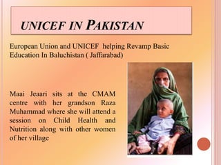 UNICEF IN PAKISTAN
European Union and UNICEF helping Revamp Basic
Education In Baluchistan ( Jaffarabad)
Maai Jeaari sits at the CMAM
centre with her grandson Raza
Muhammad where she will attend a
session on Child Health and
Nutrition along with other women
of her village
 