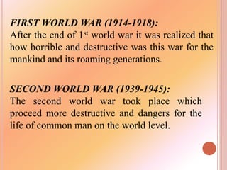FIRST WORLD WAR (1914-1918):
After the end of 1st world war it was realized that
how horrible and destructive was this war for the
mankind and its roaming generations.
SECOND WORLD WAR (1939-1945):
The second world war took place which
proceed more destructive and dangers for the
life of common man on the world level.
 