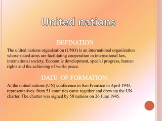 The united nations organization (UNO) is an international organization
whose stated aims are facilitating cooperation in international law,
international society, Economic development, special progress, human
rights and the achieving of world peace.
At the united nations (UN) conference in San Fransico in April 1945,
representatives from 51 countries came together and drew up the UN
charter. The charter was signed by 50 nations on 26 June 1945.
 