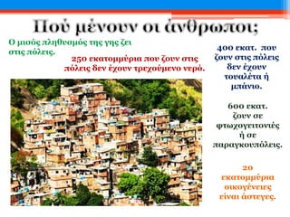 Ο μισός πληθυσμός της γης ζει
στις πόλεις.
250 εκατομμύρια που ζουν στις
πόλεις δεν έχουν τρεχούμενο νερό.
400 εκατ. που
ζουν στις πόλεις
δεν έχουν
τουαλέτα ή
μπάνιο.
600 εκατ.
ζουν σε
φτωχογειτονιές
ή σε
παραγκουπόλεις.
20
εκατομμύρια
οικογένειες
είναι άστεγες.
 
