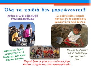 Μερικά δουλεύουν
για να βοηθήσουν
την οικογένειά
τους.
Μερικά ζουν σε μέρη που ο πόλεμος έχει
κλείσει τα σχολεία ή είναι προσφυγόπουλα.
Κάποια ζουν σε μέρη χωρίς
σχολεία ή δασκάλους
Σε μερικά μέρη ο κόσμος
πιστεύει ότι τα κορίτσια δεν
χρειάζεται να πάνε σχολείο.
 