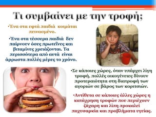 •Ένα στα τέσσερα παιδιά δεν
παίρνουν όσες πρωτεΐνες και
βιταμίνες χρειάζονται. Τα
περισσότερα από αυτά είναι
άρρωστα πολλές μέρες το χρόνο.
•Ένα στα εφτά παιδιά κοιμάται
πεινασμένο.
•Σε κάποιες χώρες, όταν υπάρχει λίγη
τροφή, πολλές οικογένειες δίνουν
προτεραιότητα στη διατροφή των
αγοριών σε βάρος των κοριτσιών.
•Αντίθετα σε κάποιες άλλες χώρες η
κατάχρηση τροφών που περιέχουν
ζάχαρη και λίπη προκαλεί
παχυσαρκία και προβλήματα υγείας.
 