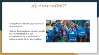 ¿Qué es una ONG?
Su significado literal es Organizaciones no
Gubernamental.
Se trata de entidades de iniciativa social y
fines humanitarios, que son
independientes de la administración
pública y que no tienen afán lucrativo.
 