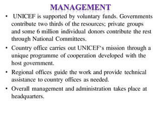 • UNICEF is supported by voluntary funds. Governments
contribute two thirds of the resources; private groups
and some 6 million individual donors contribute the rest
through National Committees.
• Country office carries out UNICEF‘s mission through a
unique programme of cooperation developed with the
host government.
• Regional offices guide the work and provide technical
assistance to country offices as needed.
• Overall management and administration takes place at
headquarters.
 