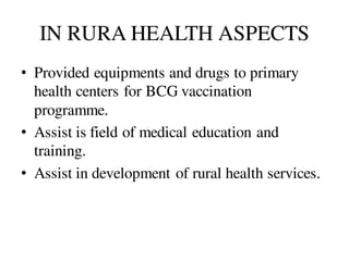 IN RURA HEALTH ASPECTS
• Provided equipments and drugs to primary
health centers for BCG vaccination
programme.
• Assist is field of medical education and
training.
• Assist in development of rural health services.
 