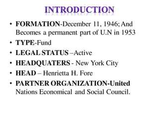 • FORMATION-December 11, 1946;And
Becomes a permanent part of U.N in 1953
• TYPE-Fund
• LEGAL STATUS –Active
• HEADQUATERS - New York City
• HEAD – Henrietta H. Fore
• PARTNER ORGANIZATION-United
Nations Economical and Social Council.
 