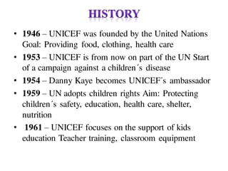 • 1946 – UNICEF was founded by the United Nations
Goal: Providing food, clothing, health care
• 1953 – UNICEF is from now on part of the UN Start
of a campaign against a children´s disease
• 1954 – Danny Kaye becomes UNICEF´s ambassador
• 1959 – UN adopts children rights Aim: Protecting
children´s safety, education, health care, shelter,
nutrition
• 1961 – UNICEF focuses on the support of kids
education Teacher training, classroom equipment
 