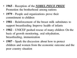 • 1965 – Reception of the NOBEL PIECE PRIZE
Promotion the brotherhood among nations
• 1979 – People and organizations prove their
commitment to children
• 1981 – Reinforcement of the breast milk substitutes to
support breastfeeding Improve health of infants
• 1982 – UNICEF pushed rescue of many children On the
basis of growth monitoring, oral rehydration,
breastfeeding, immunization
• 1987 – Spark the discussion about how to protect
children and women from the economic outcome and the
poor country situation
 