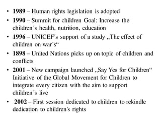 • 1989 – Human rights legislation is adopted
• 1990 – Summit for children Goal: Increase the
children´s health, nutrition, education
• 1996 – UNICEF´s support of a study „The effect of
children on war´s“
• 1898 – United Nations picks up on topic of children and
conflicts
• 2001 – New campaign launched „Say Yes for Children“
Initiative of the Global Movement for Children to
integrate every citizen with the aim to support
children´s live
• 2002 – First session dedicated to children to rekindle
dedication to children's rights
 