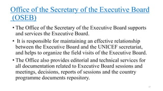 Office of the Secretary of the Executive Board
(OSEB)
• The Office of the Secretary of the Executive Board supports
and services the Executive Board.
• It is responsible for maintaining an effective relationship
between the Executive Board and the UNICEF secretariat,
and helps to organize the field visits of the Executive Board.
• The Office also provides editorial and technical services for
all documentation related to Executive Board sessions and
meetings, decisions, reports of sessions and the country
programme documents repository.
17
 