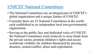 UNICEF National Committees
• The National Committees are an integral part of UNICEF’s
global organization and a unique feature of UNICEF.
• Currently there are 33 National Committees in the world,
each established as an independent local non-governmental
organization.
• Serving as the public face and dedicated voice of UNICEF,
the National Committees work tirelessly to raise funds from
the private sector, promote children’s rights and secure
worldwide visibility for children threatened by poverty,
disasters, armed conflict, abuse and exploitation.
18
 