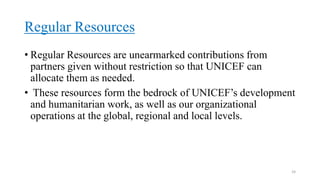 Regular Resources
• Regular Resources are unearmarked contributions from
partners given without restriction so that UNICEF can
allocate them as needed.
• These resources form the bedrock of UNICEF’s development
and humanitarian work, as well as our organizational
operations at the global, regional and local levels.
24
 