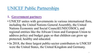 UNICEF Public Partnerships
1. Government partners
• UNICEF unites with governments in various international flora,
including the United Nations General Assembly, the United
Nations Economic and Social Council(UNECOSOC), and
regional entities like the African Union and European Union to
address policy and budget gaps so that children can grow up
protected, healthy and educated.
• In 2018, the three largest public-sector contributors to UNICEF
were the United States, the United Kingdom and Germany.
27
 